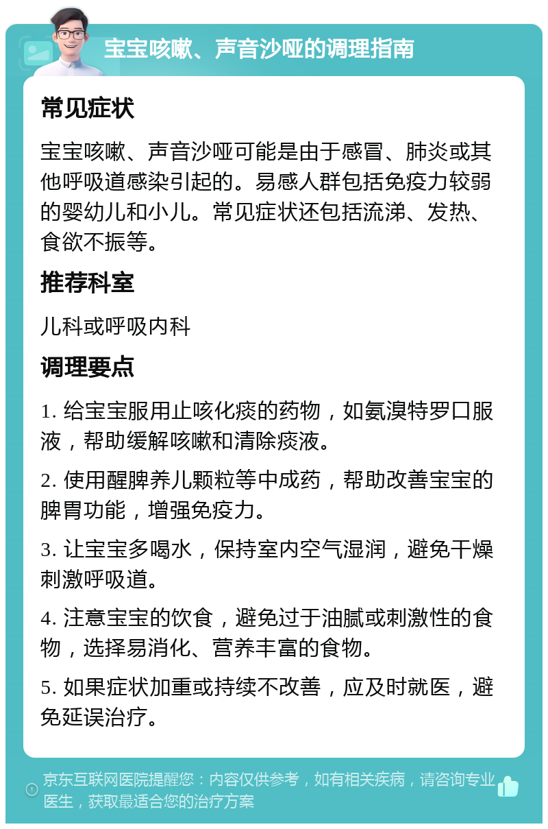 宝宝咳嗽、声音沙哑的调理指南 常见症状 宝宝咳嗽、声音沙哑可能是由于感冒、肺炎或其他呼吸道感染引起的。易感人群包括免疫力较弱的婴幼儿和小儿。常见症状还包括流涕、发热、食欲不振等。 推荐科室 儿科或呼吸内科 调理要点 1. 给宝宝服用止咳化痰的药物，如氨溴特罗口服液，帮助缓解咳嗽和清除痰液。 2. 使用醒脾养儿颗粒等中成药，帮助改善宝宝的脾胃功能，增强免疫力。 3. 让宝宝多喝水，保持室内空气湿润，避免干燥刺激呼吸道。 4. 注意宝宝的饮食，避免过于油腻或刺激性的食物，选择易消化、营养丰富的食物。 5. 如果症状加重或持续不改善，应及时就医，避免延误治疗。