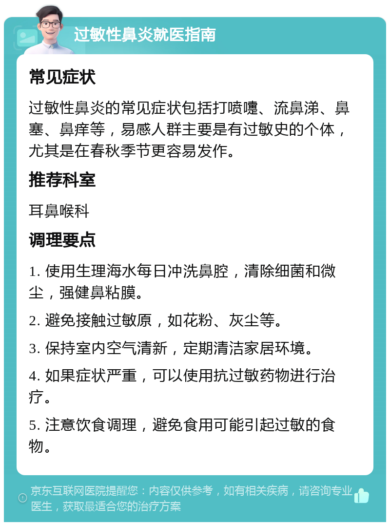 过敏性鼻炎就医指南 常见症状 过敏性鼻炎的常见症状包括打喷嚏、流鼻涕、鼻塞、鼻痒等，易感人群主要是有过敏史的个体，尤其是在春秋季节更容易发作。 推荐科室 耳鼻喉科 调理要点 1. 使用生理海水每日冲洗鼻腔，清除细菌和微尘，强健鼻粘膜。 2. 避免接触过敏原，如花粉、灰尘等。 3. 保持室内空气清新，定期清洁家居环境。 4. 如果症状严重，可以使用抗过敏药物进行治疗。 5. 注意饮食调理，避免食用可能引起过敏的食物。