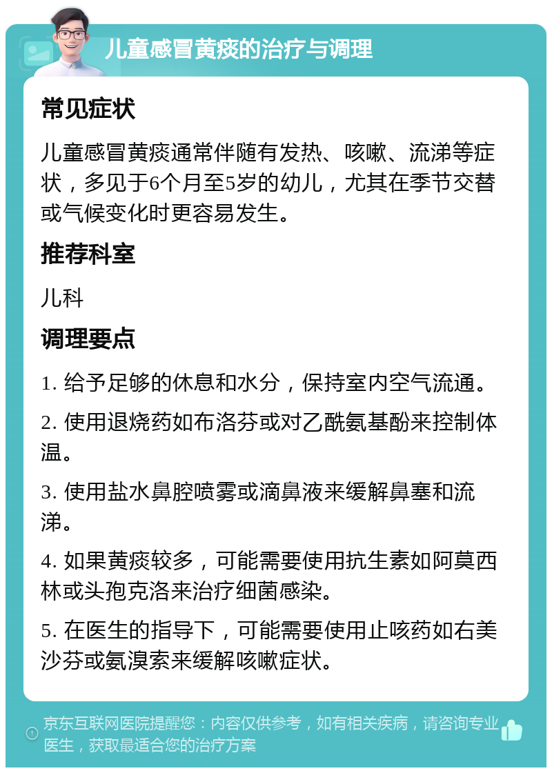 儿童感冒黄痰的治疗与调理 常见症状 儿童感冒黄痰通常伴随有发热、咳嗽、流涕等症状，多见于6个月至5岁的幼儿，尤其在季节交替或气候变化时更容易发生。 推荐科室 儿科 调理要点 1. 给予足够的休息和水分，保持室内空气流通。 2. 使用退烧药如布洛芬或对乙酰氨基酚来控制体温。 3. 使用盐水鼻腔喷雾或滴鼻液来缓解鼻塞和流涕。 4. 如果黄痰较多，可能需要使用抗生素如阿莫西林或头孢克洛来治疗细菌感染。 5. 在医生的指导下，可能需要使用止咳药如右美沙芬或氨溴索来缓解咳嗽症状。