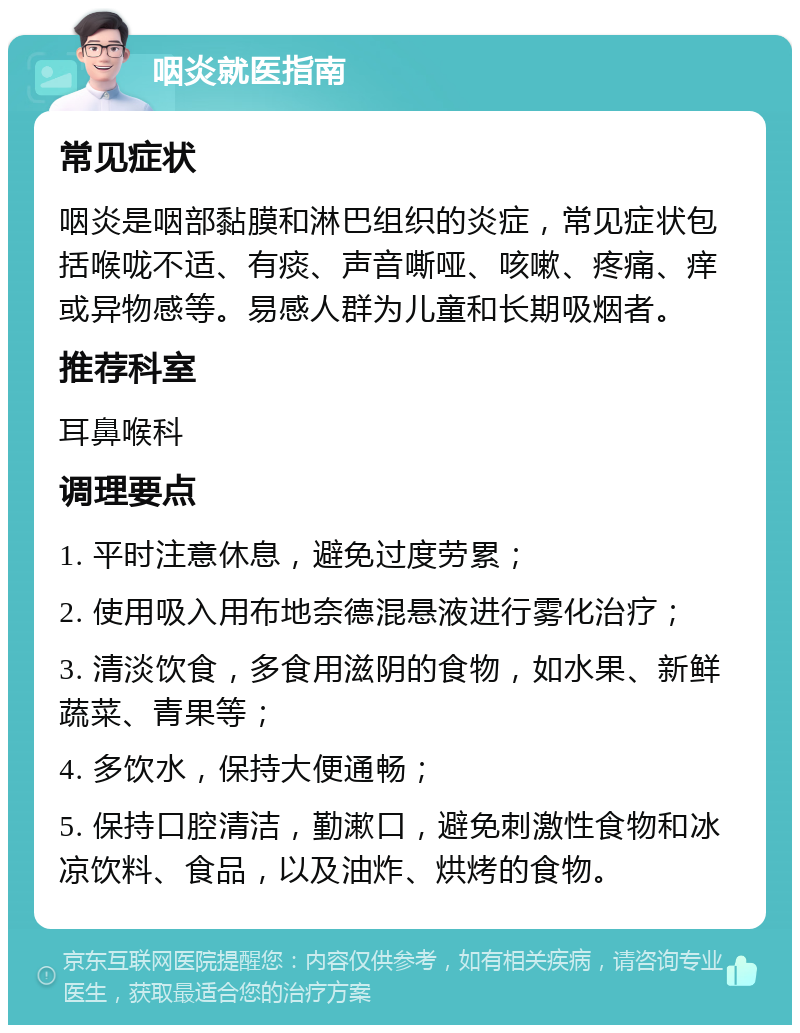 咽炎就医指南 常见症状 咽炎是咽部黏膜和淋巴组织的炎症，常见症状包括喉咙不适、有痰、声音嘶哑、咳嗽、疼痛、痒或异物感等。易感人群为儿童和长期吸烟者。 推荐科室 耳鼻喉科 调理要点 1. 平时注意休息，避免过度劳累； 2. 使用吸入用布地奈德混悬液进行雾化治疗； 3. 清淡饮食，多食用滋阴的食物，如水果、新鲜蔬菜、青果等； 4. 多饮水，保持大便通畅； 5. 保持口腔清洁，勤漱口，避免刺激性食物和冰凉饮料、食品，以及油炸、烘烤的食物。