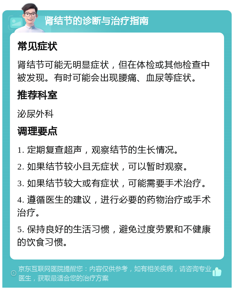 肾结节的诊断与治疗指南 常见症状 肾结节可能无明显症状，但在体检或其他检查中被发现。有时可能会出现腰痛、血尿等症状。 推荐科室 泌尿外科 调理要点 1. 定期复查超声，观察结节的生长情况。 2. 如果结节较小且无症状，可以暂时观察。 3. 如果结节较大或有症状，可能需要手术治疗。 4. 遵循医生的建议，进行必要的药物治疗或手术治疗。 5. 保持良好的生活习惯，避免过度劳累和不健康的饮食习惯。