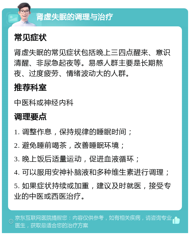 肾虚失眠的调理与治疗 常见症状 肾虚失眠的常见症状包括晚上三四点醒来、意识清醒、非尿急起夜等。易感人群主要是长期熬夜、过度疲劳、情绪波动大的人群。 推荐科室 中医科或神经内科 调理要点 1. 调整作息，保持规律的睡眠时间； 2. 避免睡前喝茶，改善睡眠环境； 3. 晚上饭后适量运动，促进血液循环； 4. 可以服用安神补脑液和多种维生素进行调理； 5. 如果症状持续或加重，建议及时就医，接受专业的中医或西医治疗。