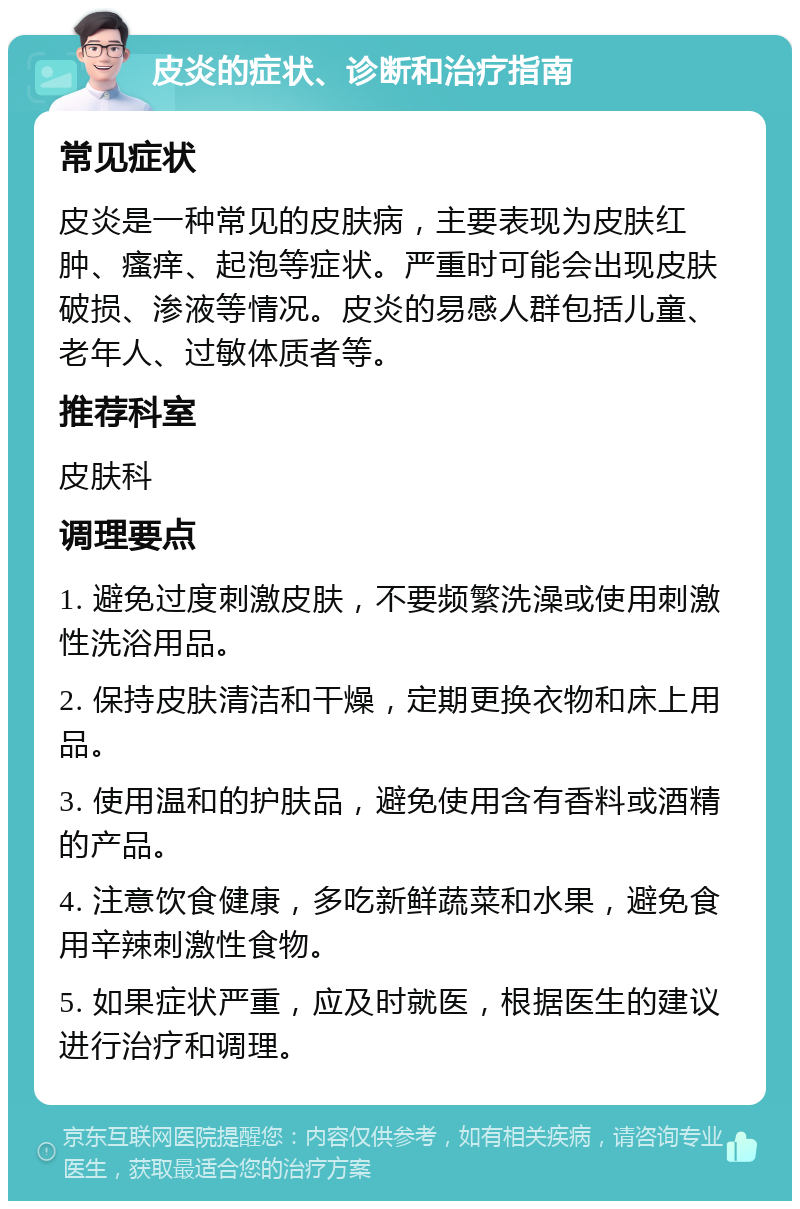 皮炎的症状、诊断和治疗指南 常见症状 皮炎是一种常见的皮肤病，主要表现为皮肤红肿、瘙痒、起泡等症状。严重时可能会出现皮肤破损、渗液等情况。皮炎的易感人群包括儿童、老年人、过敏体质者等。 推荐科室 皮肤科 调理要点 1. 避免过度刺激皮肤，不要频繁洗澡或使用刺激性洗浴用品。 2. 保持皮肤清洁和干燥，定期更换衣物和床上用品。 3. 使用温和的护肤品，避免使用含有香料或酒精的产品。 4. 注意饮食健康，多吃新鲜蔬菜和水果，避免食用辛辣刺激性食物。 5. 如果症状严重，应及时就医，根据医生的建议进行治疗和调理。