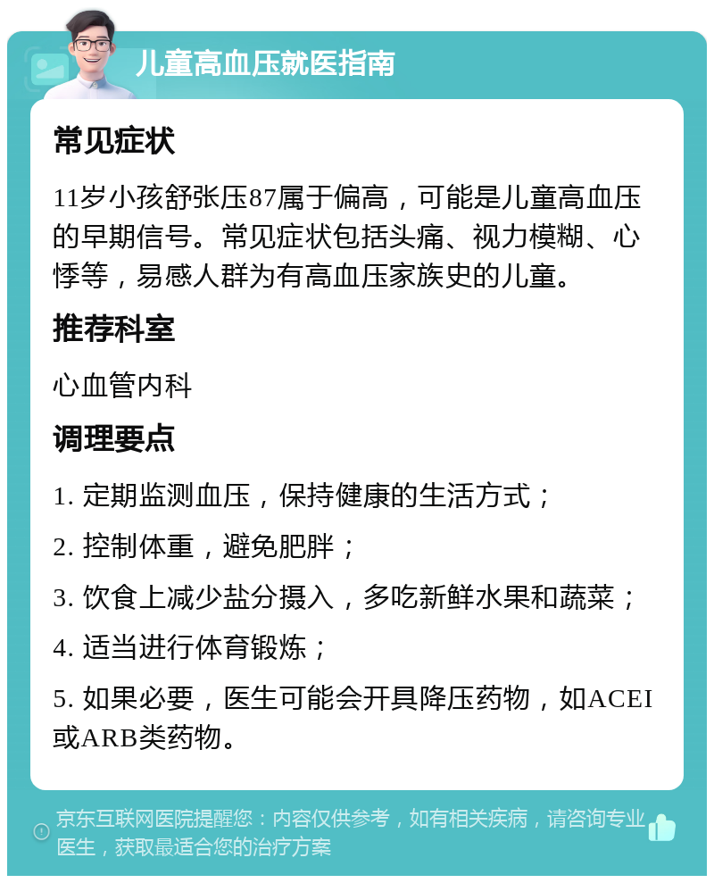 儿童高血压就医指南 常见症状 11岁小孩舒张压87属于偏高，可能是儿童高血压的早期信号。常见症状包括头痛、视力模糊、心悸等，易感人群为有高血压家族史的儿童。 推荐科室 心血管内科 调理要点 1. 定期监测血压，保持健康的生活方式； 2. 控制体重，避免肥胖； 3. 饮食上减少盐分摄入，多吃新鲜水果和蔬菜； 4. 适当进行体育锻炼； 5. 如果必要，医生可能会开具降压药物，如ACEI或ARB类药物。