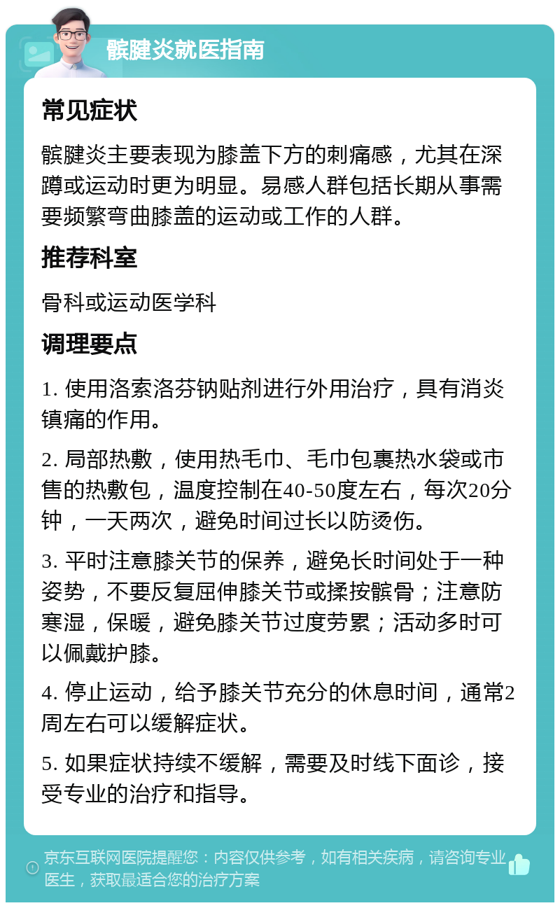 髌腱炎就医指南 常见症状 髌腱炎主要表现为膝盖下方的刺痛感，尤其在深蹲或运动时更为明显。易感人群包括长期从事需要频繁弯曲膝盖的运动或工作的人群。 推荐科室 骨科或运动医学科 调理要点 1. 使用洛索洛芬钠贴剂进行外用治疗，具有消炎镇痛的作用。 2. 局部热敷，使用热毛巾、毛巾包裹热水袋或市售的热敷包，温度控制在40-50度左右，每次20分钟，一天两次，避免时间过长以防烫伤。 3. 平时注意膝关节的保养，避免长时间处于一种姿势，不要反复屈伸膝关节或揉按髌骨；注意防寒湿，保暖，避免膝关节过度劳累；活动多时可以佩戴护膝。 4. 停止运动，给予膝关节充分的休息时间，通常2周左右可以缓解症状。 5. 如果症状持续不缓解，需要及时线下面诊，接受专业的治疗和指导。