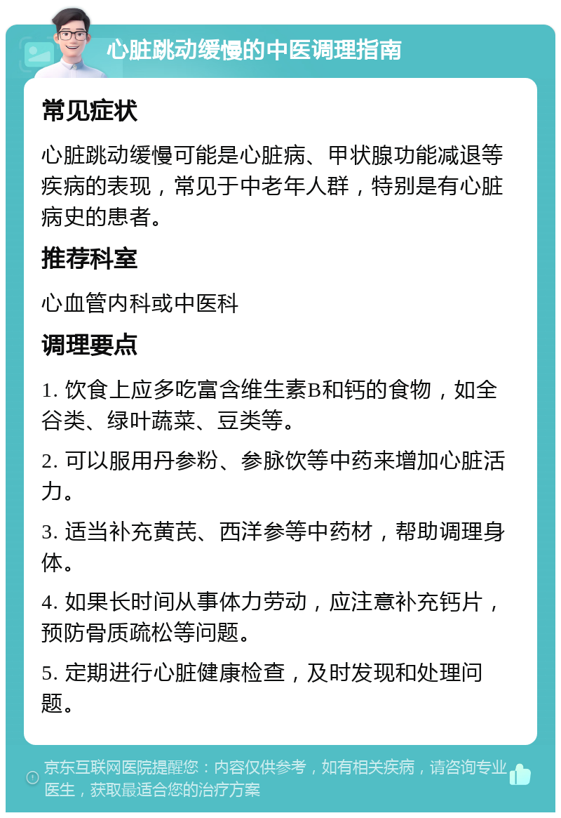 心脏跳动缓慢的中医调理指南 常见症状 心脏跳动缓慢可能是心脏病、甲状腺功能减退等疾病的表现，常见于中老年人群，特别是有心脏病史的患者。 推荐科室 心血管内科或中医科 调理要点 1. 饮食上应多吃富含维生素B和钙的食物，如全谷类、绿叶蔬菜、豆类等。 2. 可以服用丹参粉、参脉饮等中药来增加心脏活力。 3. 适当补充黄芪、西洋参等中药材，帮助调理身体。 4. 如果长时间从事体力劳动，应注意补充钙片，预防骨质疏松等问题。 5. 定期进行心脏健康检查，及时发现和处理问题。