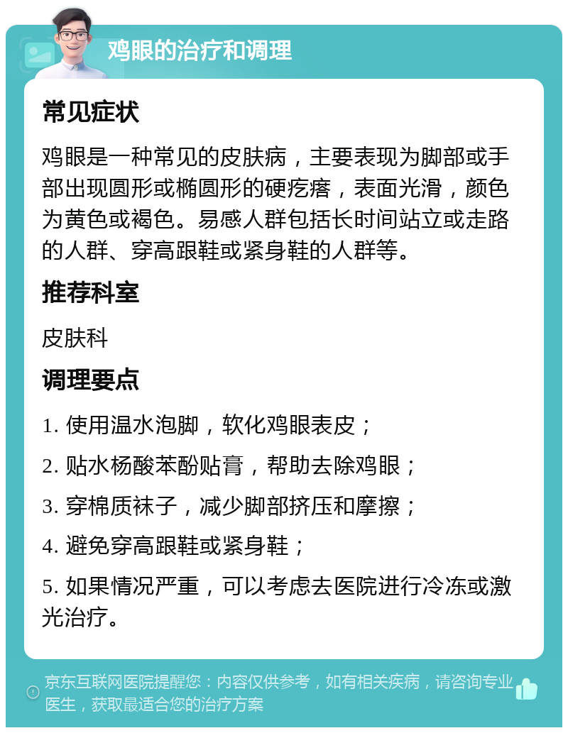 鸡眼的治疗和调理 常见症状 鸡眼是一种常见的皮肤病，主要表现为脚部或手部出现圆形或椭圆形的硬疙瘩，表面光滑，颜色为黄色或褐色。易感人群包括长时间站立或走路的人群、穿高跟鞋或紧身鞋的人群等。 推荐科室 皮肤科 调理要点 1. 使用温水泡脚，软化鸡眼表皮； 2. 贴水杨酸苯酚贴膏，帮助去除鸡眼； 3. 穿棉质袜子，减少脚部挤压和摩擦； 4. 避免穿高跟鞋或紧身鞋； 5. 如果情况严重，可以考虑去医院进行冷冻或激光治疗。