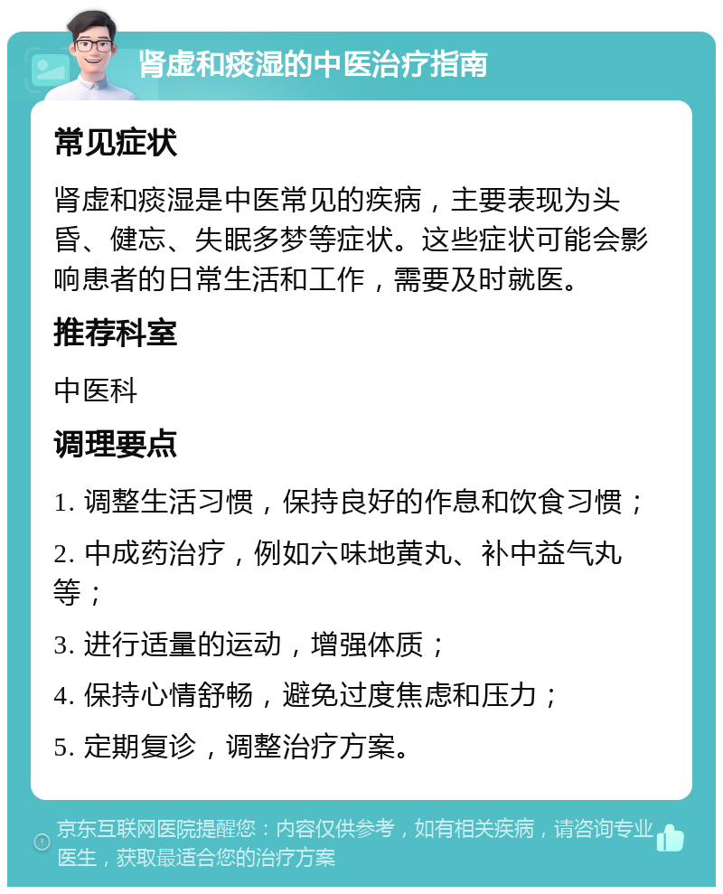 肾虚和痰湿的中医治疗指南 常见症状 肾虚和痰湿是中医常见的疾病，主要表现为头昏、健忘、失眠多梦等症状。这些症状可能会影响患者的日常生活和工作，需要及时就医。 推荐科室 中医科 调理要点 1. 调整生活习惯，保持良好的作息和饮食习惯； 2. 中成药治疗，例如六味地黄丸、补中益气丸等； 3. 进行适量的运动，增强体质； 4. 保持心情舒畅，避免过度焦虑和压力； 5. 定期复诊，调整治疗方案。