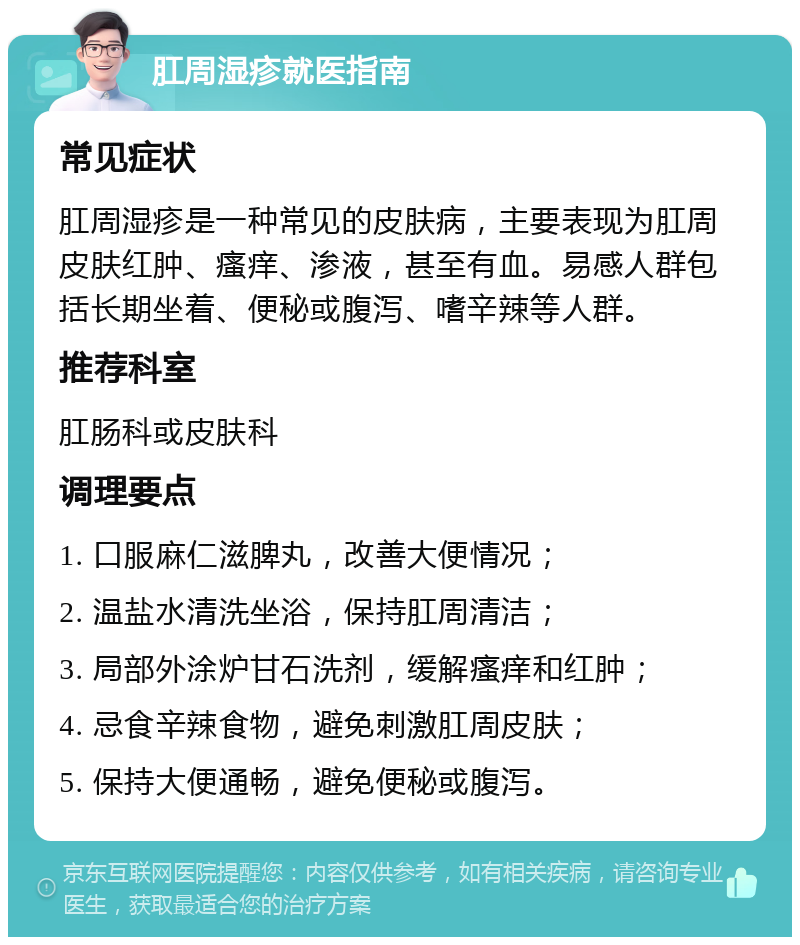 肛周湿疹就医指南 常见症状 肛周湿疹是一种常见的皮肤病，主要表现为肛周皮肤红肿、瘙痒、渗液，甚至有血。易感人群包括长期坐着、便秘或腹泻、嗜辛辣等人群。 推荐科室 肛肠科或皮肤科 调理要点 1. 口服麻仁滋脾丸，改善大便情况； 2. 温盐水清洗坐浴，保持肛周清洁； 3. 局部外涂炉甘石洗剂，缓解瘙痒和红肿； 4. 忌食辛辣食物，避免刺激肛周皮肤； 5. 保持大便通畅，避免便秘或腹泻。