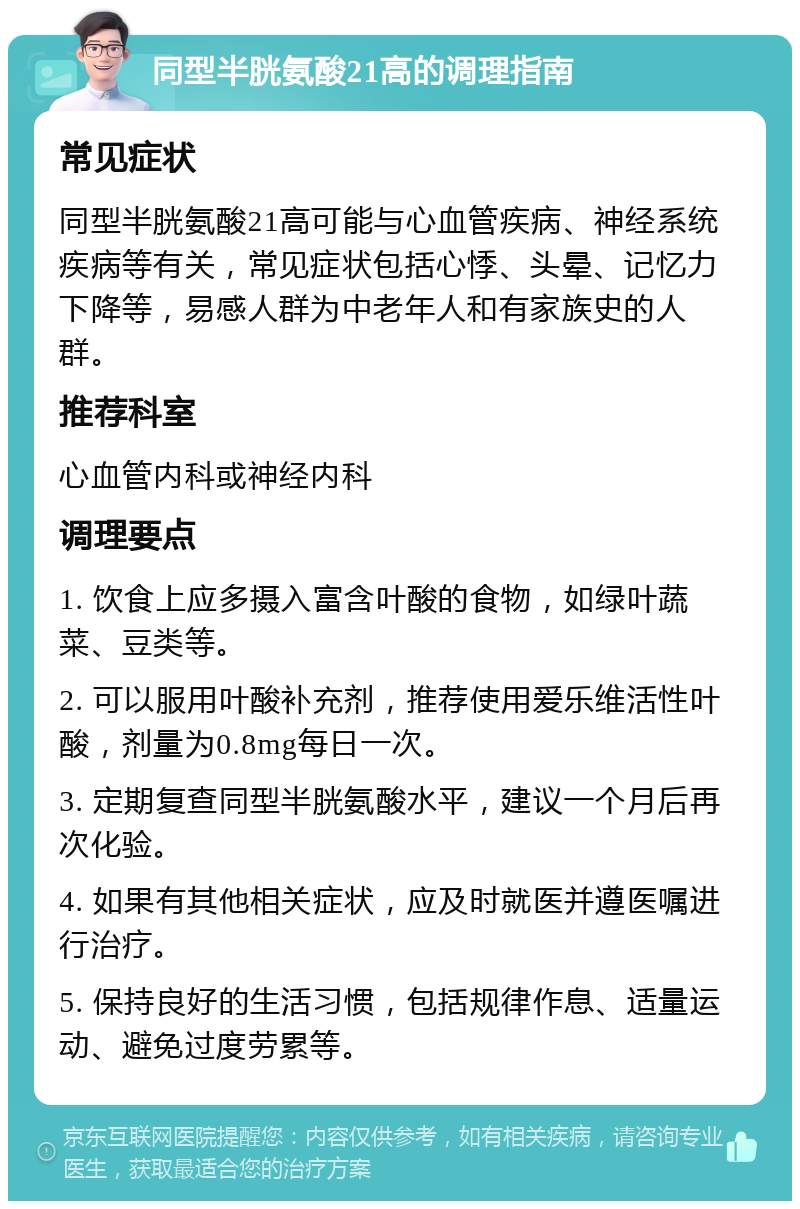 同型半胱氨酸21高的调理指南 常见症状 同型半胱氨酸21高可能与心血管疾病、神经系统疾病等有关，常见症状包括心悸、头晕、记忆力下降等，易感人群为中老年人和有家族史的人群。 推荐科室 心血管内科或神经内科 调理要点 1. 饮食上应多摄入富含叶酸的食物，如绿叶蔬菜、豆类等。 2. 可以服用叶酸补充剂，推荐使用爱乐维活性叶酸，剂量为0.8mg每日一次。 3. 定期复查同型半胱氨酸水平，建议一个月后再次化验。 4. 如果有其他相关症状，应及时就医并遵医嘱进行治疗。 5. 保持良好的生活习惯，包括规律作息、适量运动、避免过度劳累等。