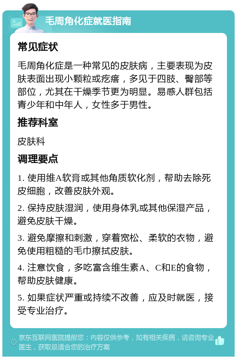 毛周角化症就医指南 常见症状 毛周角化症是一种常见的皮肤病，主要表现为皮肤表面出现小颗粒或疙瘩，多见于四肢、臀部等部位，尤其在干燥季节更为明显。易感人群包括青少年和中年人，女性多于男性。 推荐科室 皮肤科 调理要点 1. 使用维A软膏或其他角质软化剂，帮助去除死皮细胞，改善皮肤外观。 2. 保持皮肤湿润，使用身体乳或其他保湿产品，避免皮肤干燥。 3. 避免摩擦和刺激，穿着宽松、柔软的衣物，避免使用粗糙的毛巾擦拭皮肤。 4. 注意饮食，多吃富含维生素A、C和E的食物，帮助皮肤健康。 5. 如果症状严重或持续不改善，应及时就医，接受专业治疗。