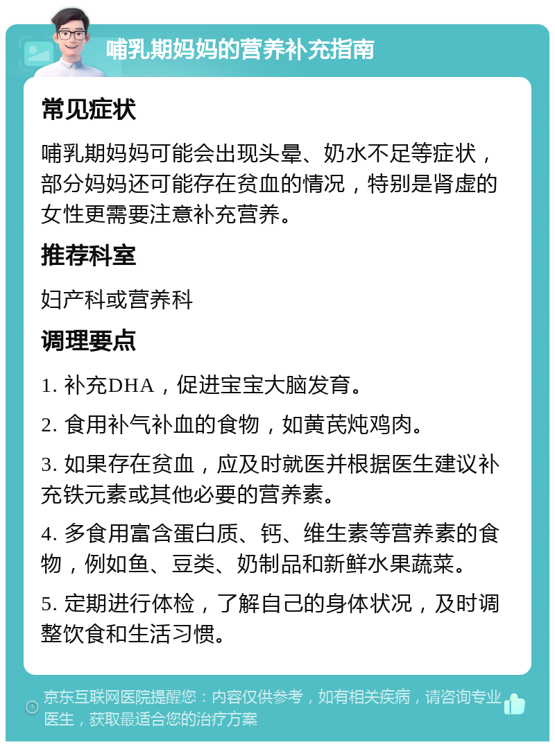 哺乳期妈妈的营养补充指南 常见症状 哺乳期妈妈可能会出现头晕、奶水不足等症状，部分妈妈还可能存在贫血的情况，特别是肾虚的女性更需要注意补充营养。 推荐科室 妇产科或营养科 调理要点 1. 补充DHA，促进宝宝大脑发育。 2. 食用补气补血的食物，如黄芪炖鸡肉。 3. 如果存在贫血，应及时就医并根据医生建议补充铁元素或其他必要的营养素。 4. 多食用富含蛋白质、钙、维生素等营养素的食物，例如鱼、豆类、奶制品和新鲜水果蔬菜。 5. 定期进行体检，了解自己的身体状况，及时调整饮食和生活习惯。