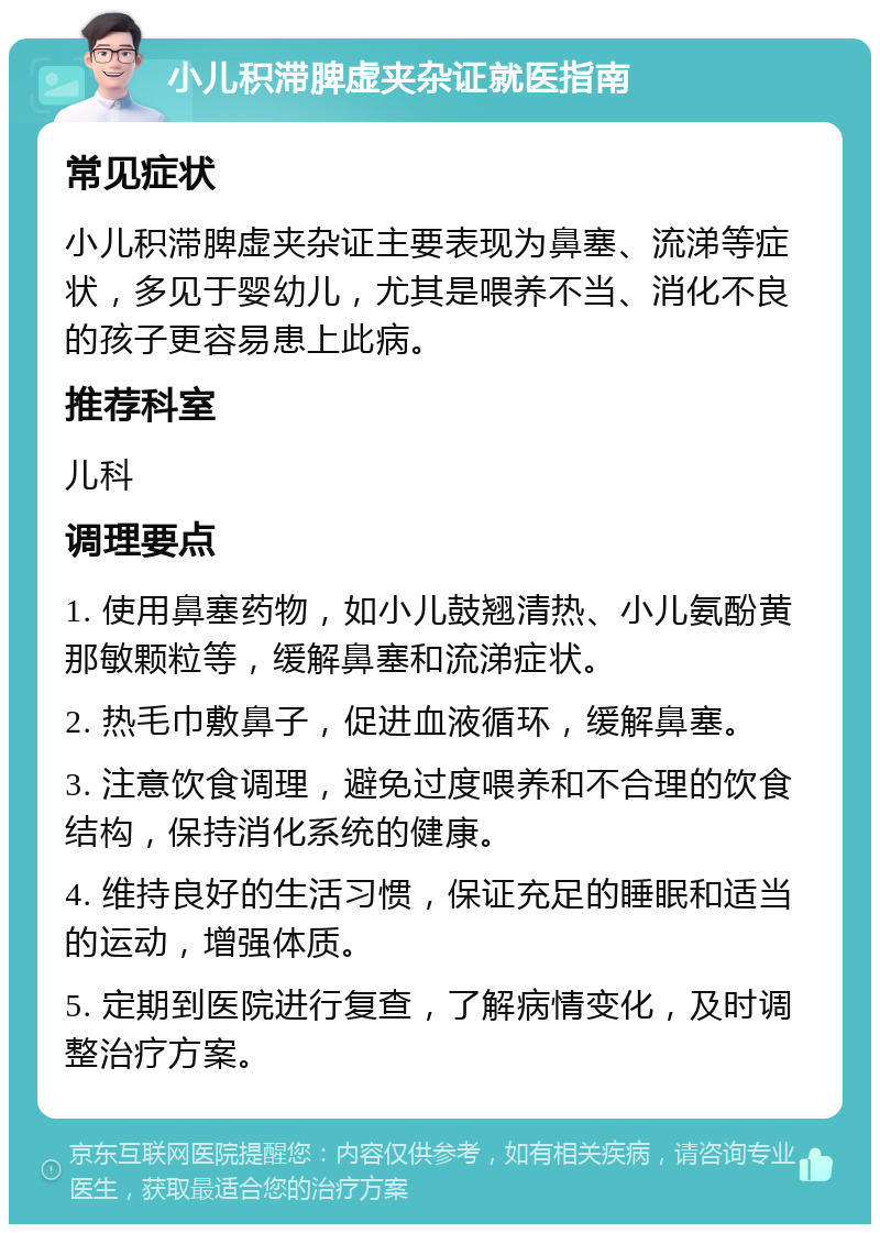 小儿积滞脾虚夹杂证就医指南 常见症状 小儿积滞脾虚夹杂证主要表现为鼻塞、流涕等症状，多见于婴幼儿，尤其是喂养不当、消化不良的孩子更容易患上此病。 推荐科室 儿科 调理要点 1. 使用鼻塞药物，如小儿鼓翘清热、小儿氨酚黄那敏颗粒等，缓解鼻塞和流涕症状。 2. 热毛巾敷鼻子，促进血液循环，缓解鼻塞。 3. 注意饮食调理，避免过度喂养和不合理的饮食结构，保持消化系统的健康。 4. 维持良好的生活习惯，保证充足的睡眠和适当的运动，增强体质。 5. 定期到医院进行复查，了解病情变化，及时调整治疗方案。