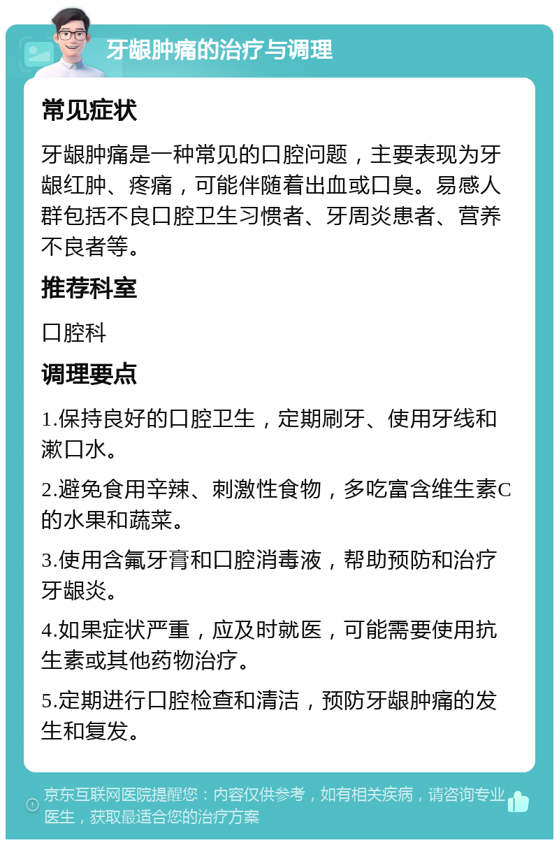 牙龈肿痛的治疗与调理 常见症状 牙龈肿痛是一种常见的口腔问题，主要表现为牙龈红肿、疼痛，可能伴随着出血或口臭。易感人群包括不良口腔卫生习惯者、牙周炎患者、营养不良者等。 推荐科室 口腔科 调理要点 1.保持良好的口腔卫生，定期刷牙、使用牙线和漱口水。 2.避免食用辛辣、刺激性食物，多吃富含维生素C的水果和蔬菜。 3.使用含氟牙膏和口腔消毒液，帮助预防和治疗牙龈炎。 4.如果症状严重，应及时就医，可能需要使用抗生素或其他药物治疗。 5.定期进行口腔检查和清洁，预防牙龈肿痛的发生和复发。