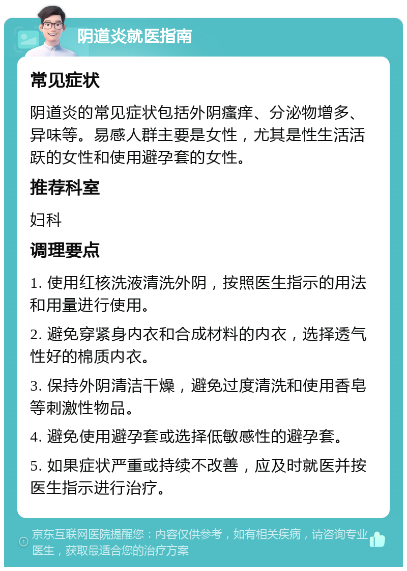 阴道炎就医指南 常见症状 阴道炎的常见症状包括外阴瘙痒、分泌物增多、异味等。易感人群主要是女性，尤其是性生活活跃的女性和使用避孕套的女性。 推荐科室 妇科 调理要点 1. 使用红核洗液清洗外阴，按照医生指示的用法和用量进行使用。 2. 避免穿紧身内衣和合成材料的内衣，选择透气性好的棉质内衣。 3. 保持外阴清洁干燥，避免过度清洗和使用香皂等刺激性物品。 4. 避免使用避孕套或选择低敏感性的避孕套。 5. 如果症状严重或持续不改善，应及时就医并按医生指示进行治疗。