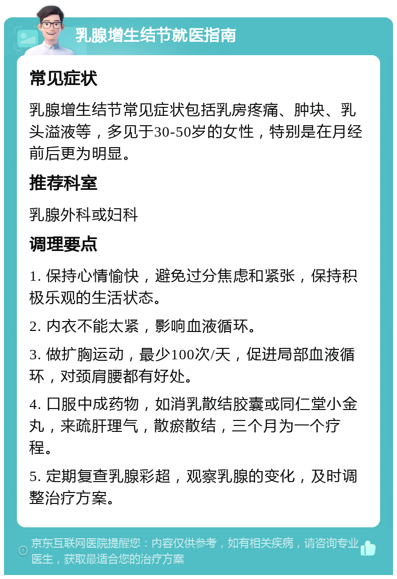 乳腺增生结节就医指南 常见症状 乳腺增生结节常见症状包括乳房疼痛、肿块、乳头溢液等，多见于30-50岁的女性，特别是在月经前后更为明显。 推荐科室 乳腺外科或妇科 调理要点 1. 保持心情愉快，避免过分焦虑和紧张，保持积极乐观的生活状态。 2. 内衣不能太紧，影响血液循环。 3. 做扩胸运动，最少100次/天，促进局部血液循环，对颈肩腰都有好处。 4. 口服中成药物，如消乳散结胶囊或同仁堂小金丸，来疏肝理气，散瘀散结，三个月为一个疗程。 5. 定期复查乳腺彩超，观察乳腺的变化，及时调整治疗方案。