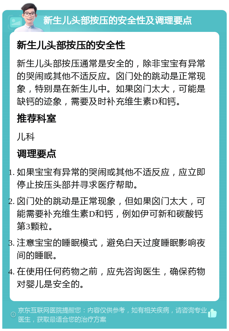 新生儿头部按压的安全性及调理要点 新生儿头部按压的安全性 新生儿头部按压通常是安全的，除非宝宝有异常的哭闹或其他不适反应。囟门处的跳动是正常现象，特别是在新生儿中。如果囟门太大，可能是缺钙的迹象，需要及时补充维生素D和钙。 推荐科室 儿科 调理要点 如果宝宝有异常的哭闹或其他不适反应，应立即停止按压头部并寻求医疗帮助。 囟门处的跳动是正常现象，但如果囟门太大，可能需要补充维生素D和钙，例如伊可新和碳酸钙第3颗粒。 注意宝宝的睡眠模式，避免白天过度睡眠影响夜间的睡眠。 在使用任何药物之前，应先咨询医生，确保药物对婴儿是安全的。