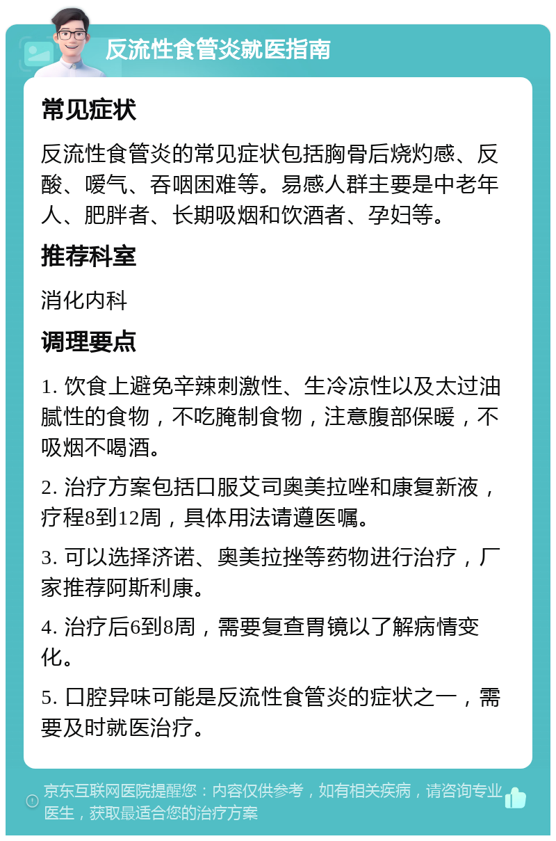 反流性食管炎就医指南 常见症状 反流性食管炎的常见症状包括胸骨后烧灼感、反酸、嗳气、吞咽困难等。易感人群主要是中老年人、肥胖者、长期吸烟和饮酒者、孕妇等。 推荐科室 消化内科 调理要点 1. 饮食上避免辛辣刺激性、生冷凉性以及太过油腻性的食物，不吃腌制食物，注意腹部保暖，不吸烟不喝酒。 2. 治疗方案包括口服艾司奥美拉唑和康复新液，疗程8到12周，具体用法请遵医嘱。 3. 可以选择济诺、奥美拉挫等药物进行治疗，厂家推荐阿斯利康。 4. 治疗后6到8周，需要复查胃镜以了解病情变化。 5. 口腔异味可能是反流性食管炎的症状之一，需要及时就医治疗。