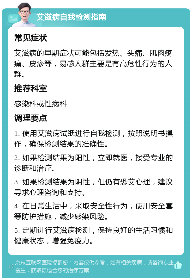 艾滋病自我检测指南 常见症状 艾滋病的早期症状可能包括发热、头痛、肌肉疼痛、皮疹等，易感人群主要是有高危性行为的人群。 推荐科室 感染科或性病科 调理要点 1. 使用艾滋病试纸进行自我检测，按照说明书操作，确保检测结果的准确性。 2. 如果检测结果为阳性，立即就医，接受专业的诊断和治疗。 3. 如果检测结果为阴性，但仍有恐艾心理，建议寻求心理咨询和支持。 4. 在日常生活中，采取安全性行为，使用安全套等防护措施，减少感染风险。 5. 定期进行艾滋病检测，保持良好的生活习惯和健康状态，增强免疫力。