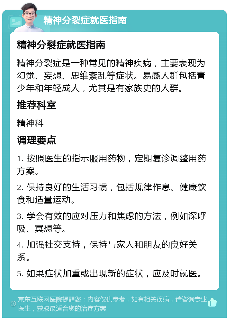 精神分裂症就医指南 精神分裂症就医指南 精神分裂症是一种常见的精神疾病，主要表现为幻觉、妄想、思维紊乱等症状。易感人群包括青少年和年轻成人，尤其是有家族史的人群。 推荐科室 精神科 调理要点 1. 按照医生的指示服用药物，定期复诊调整用药方案。 2. 保持良好的生活习惯，包括规律作息、健康饮食和适量运动。 3. 学会有效的应对压力和焦虑的方法，例如深呼吸、冥想等。 4. 加强社交支持，保持与家人和朋友的良好关系。 5. 如果症状加重或出现新的症状，应及时就医。