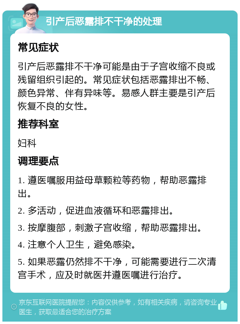 引产后恶露排不干净的处理 常见症状 引产后恶露排不干净可能是由于子宫收缩不良或残留组织引起的。常见症状包括恶露排出不畅、颜色异常、伴有异味等。易感人群主要是引产后恢复不良的女性。 推荐科室 妇科 调理要点 1. 遵医嘱服用益母草颗粒等药物，帮助恶露排出。 2. 多活动，促进血液循环和恶露排出。 3. 按摩腹部，刺激子宫收缩，帮助恶露排出。 4. 注意个人卫生，避免感染。 5. 如果恶露仍然排不干净，可能需要进行二次清宫手术，应及时就医并遵医嘱进行治疗。