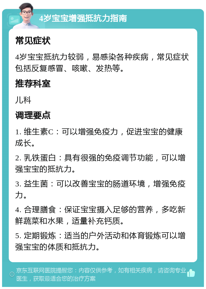 4岁宝宝增强抵抗力指南 常见症状 4岁宝宝抵抗力较弱，易感染各种疾病，常见症状包括反复感冒、咳嗽、发热等。 推荐科室 儿科 调理要点 1. 维生素C：可以增强免疫力，促进宝宝的健康成长。 2. 乳铁蛋白：具有很强的免疫调节功能，可以增强宝宝的抵抗力。 3. 益生菌：可以改善宝宝的肠道环境，增强免疫力。 4. 合理膳食：保证宝宝摄入足够的营养，多吃新鲜蔬菜和水果，适量补充钙质。 5. 定期锻炼：适当的户外活动和体育锻炼可以增强宝宝的体质和抵抗力。