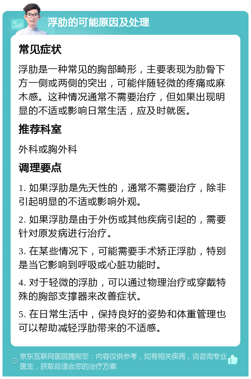 浮肋的可能原因及处理 常见症状 浮肋是一种常见的胸部畸形，主要表现为肋骨下方一侧或两侧的突出，可能伴随轻微的疼痛或麻木感。这种情况通常不需要治疗，但如果出现明显的不适或影响日常生活，应及时就医。 推荐科室 外科或胸外科 调理要点 1. 如果浮肋是先天性的，通常不需要治疗，除非引起明显的不适或影响外观。 2. 如果浮肋是由于外伤或其他疾病引起的，需要针对原发病进行治疗。 3. 在某些情况下，可能需要手术矫正浮肋，特别是当它影响到呼吸或心脏功能时。 4. 对于轻微的浮肋，可以通过物理治疗或穿戴特殊的胸部支撑器来改善症状。 5. 在日常生活中，保持良好的姿势和体重管理也可以帮助减轻浮肋带来的不适感。