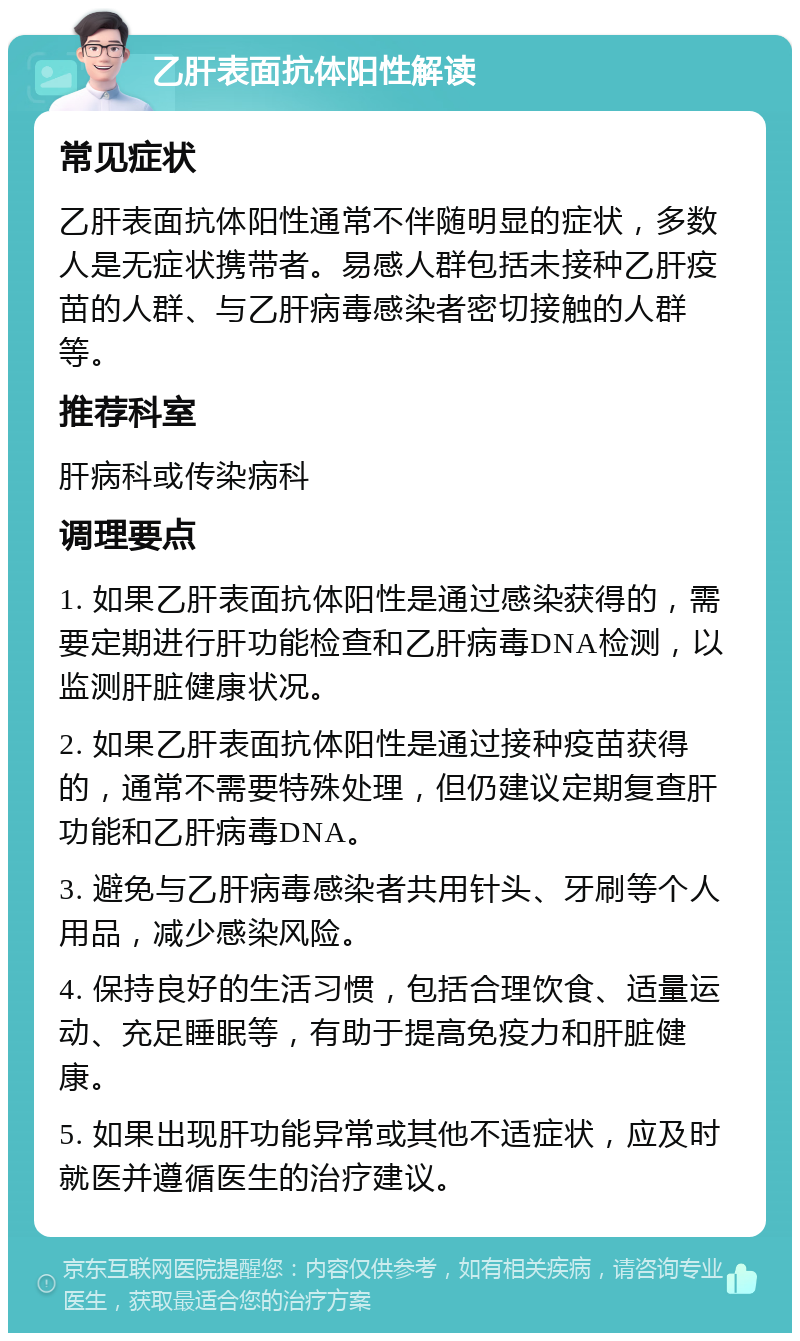 乙肝表面抗体阳性解读 常见症状 乙肝表面抗体阳性通常不伴随明显的症状，多数人是无症状携带者。易感人群包括未接种乙肝疫苗的人群、与乙肝病毒感染者密切接触的人群等。 推荐科室 肝病科或传染病科 调理要点 1. 如果乙肝表面抗体阳性是通过感染获得的，需要定期进行肝功能检查和乙肝病毒DNA检测，以监测肝脏健康状况。 2. 如果乙肝表面抗体阳性是通过接种疫苗获得的，通常不需要特殊处理，但仍建议定期复查肝功能和乙肝病毒DNA。 3. 避免与乙肝病毒感染者共用针头、牙刷等个人用品，减少感染风险。 4. 保持良好的生活习惯，包括合理饮食、适量运动、充足睡眠等，有助于提高免疫力和肝脏健康。 5. 如果出现肝功能异常或其他不适症状，应及时就医并遵循医生的治疗建议。