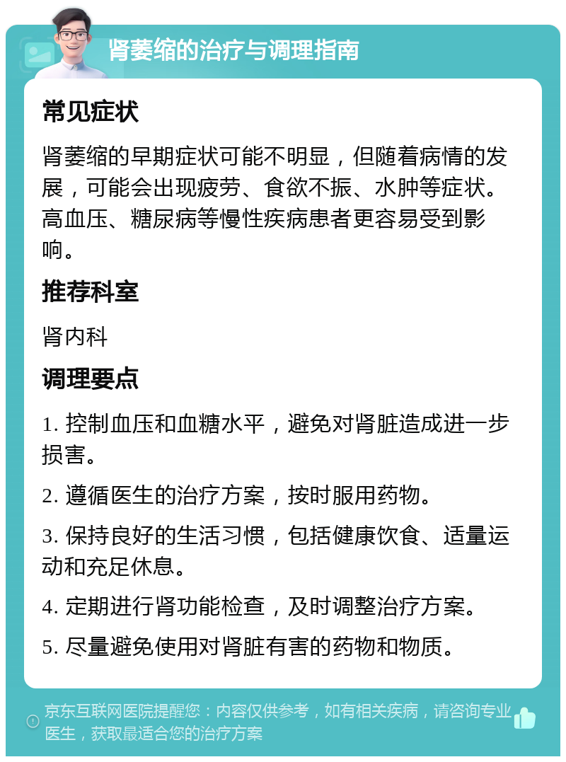 肾萎缩的治疗与调理指南 常见症状 肾萎缩的早期症状可能不明显，但随着病情的发展，可能会出现疲劳、食欲不振、水肿等症状。高血压、糖尿病等慢性疾病患者更容易受到影响。 推荐科室 肾内科 调理要点 1. 控制血压和血糖水平，避免对肾脏造成进一步损害。 2. 遵循医生的治疗方案，按时服用药物。 3. 保持良好的生活习惯，包括健康饮食、适量运动和充足休息。 4. 定期进行肾功能检查，及时调整治疗方案。 5. 尽量避免使用对肾脏有害的药物和物质。