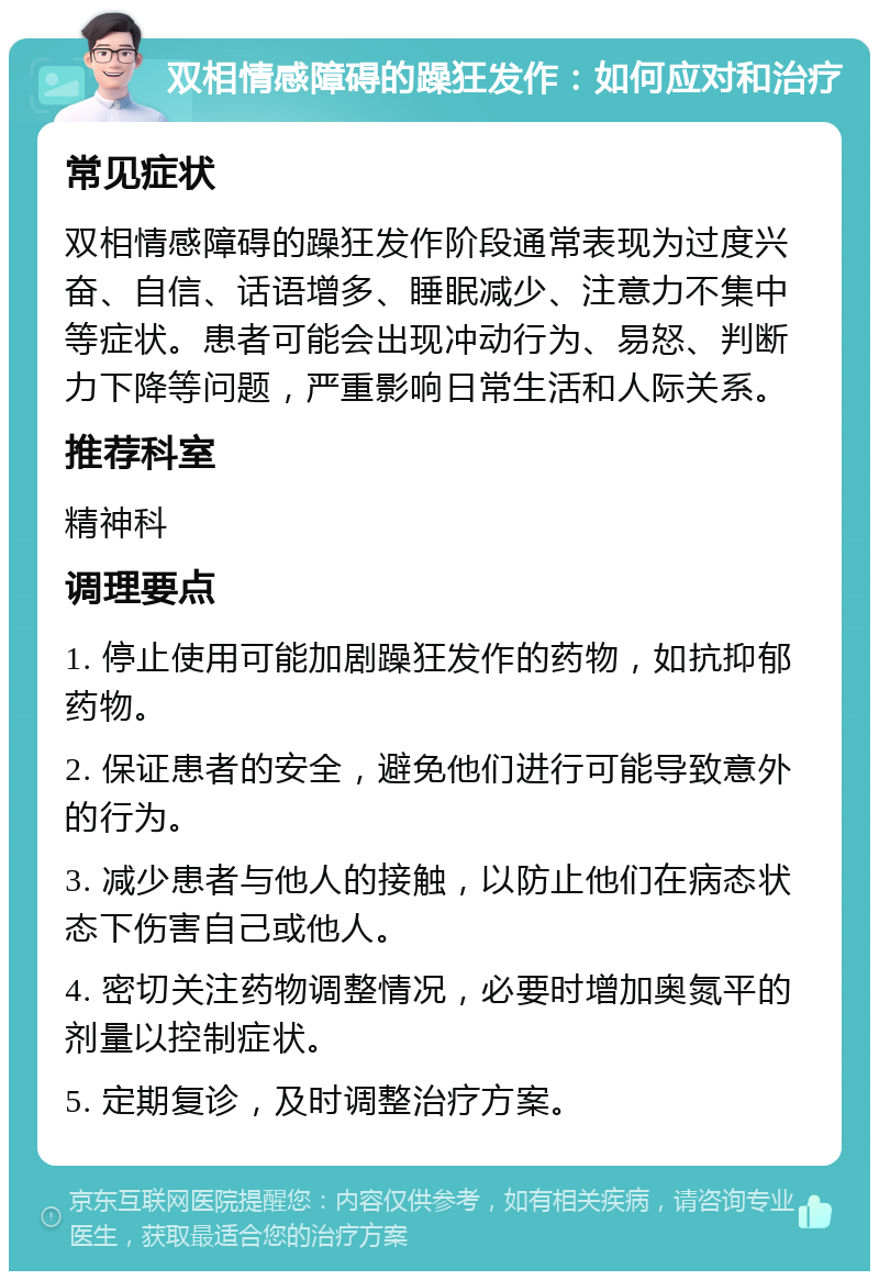 双相情感障碍的躁狂发作：如何应对和治疗 常见症状 双相情感障碍的躁狂发作阶段通常表现为过度兴奋、自信、话语增多、睡眠减少、注意力不集中等症状。患者可能会出现冲动行为、易怒、判断力下降等问题，严重影响日常生活和人际关系。 推荐科室 精神科 调理要点 1. 停止使用可能加剧躁狂发作的药物，如抗抑郁药物。 2. 保证患者的安全，避免他们进行可能导致意外的行为。 3. 减少患者与他人的接触，以防止他们在病态状态下伤害自己或他人。 4. 密切关注药物调整情况，必要时增加奥氮平的剂量以控制症状。 5. 定期复诊，及时调整治疗方案。