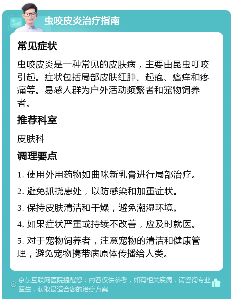 虫咬皮炎治疗指南 常见症状 虫咬皮炎是一种常见的皮肤病，主要由昆虫叮咬引起。症状包括局部皮肤红肿、起疱、瘙痒和疼痛等。易感人群为户外活动频繁者和宠物饲养者。 推荐科室 皮肤科 调理要点 1. 使用外用药物如曲咪新乳膏进行局部治疗。 2. 避免抓挠患处，以防感染和加重症状。 3. 保持皮肤清洁和干燥，避免潮湿环境。 4. 如果症状严重或持续不改善，应及时就医。 5. 对于宠物饲养者，注意宠物的清洁和健康管理，避免宠物携带病原体传播给人类。