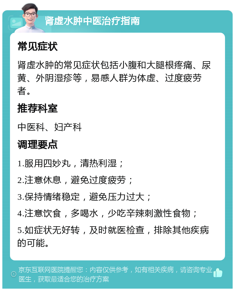 肾虚水肿中医治疗指南 常见症状 肾虚水肿的常见症状包括小腹和大腿根疼痛、尿黄、外阴湿疹等，易感人群为体虚、过度疲劳者。 推荐科室 中医科、妇产科 调理要点 1.服用四妙丸，清热利湿； 2.注意休息，避免过度疲劳； 3.保持情绪稳定，避免压力过大； 4.注意饮食，多喝水，少吃辛辣刺激性食物； 5.如症状无好转，及时就医检查，排除其他疾病的可能。