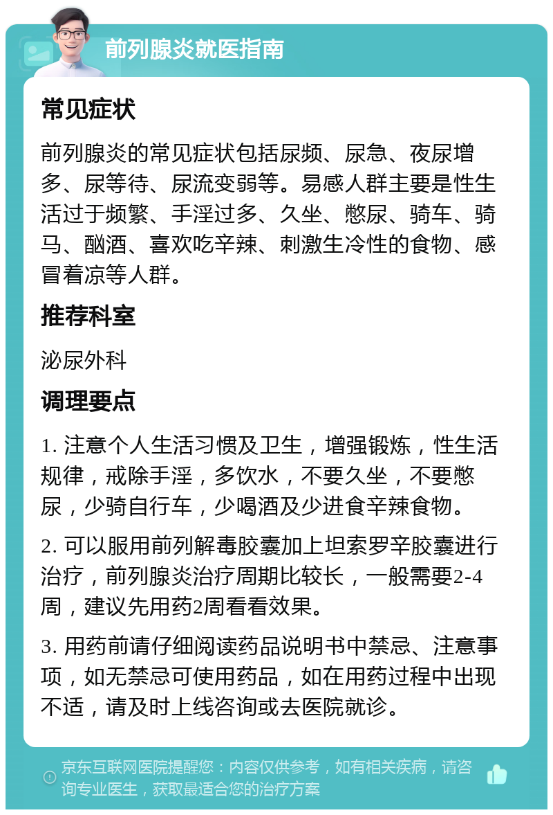 前列腺炎就医指南 常见症状 前列腺炎的常见症状包括尿频、尿急、夜尿增多、尿等待、尿流变弱等。易感人群主要是性生活过于频繁、手淫过多、久坐、憋尿、骑车、骑马、酗酒、喜欢吃辛辣、刺激生冷性的食物、感冒着凉等人群。 推荐科室 泌尿外科 调理要点 1. 注意个人生活习惯及卫生，增强锻炼，性生活规律，戒除手淫，多饮水，不要久坐，不要憋尿，少骑自行车，少喝酒及少进食辛辣食物。 2. 可以服用前列解毒胶囊加上坦索罗辛胶囊进行治疗，前列腺炎治疗周期比较长，一般需要2-4周，建议先用药2周看看效果。 3. 用药前请仔细阅读药品说明书中禁忌、注意事项，如无禁忌可使用药品，如在用药过程中出现不适，请及时上线咨询或去医院就诊。