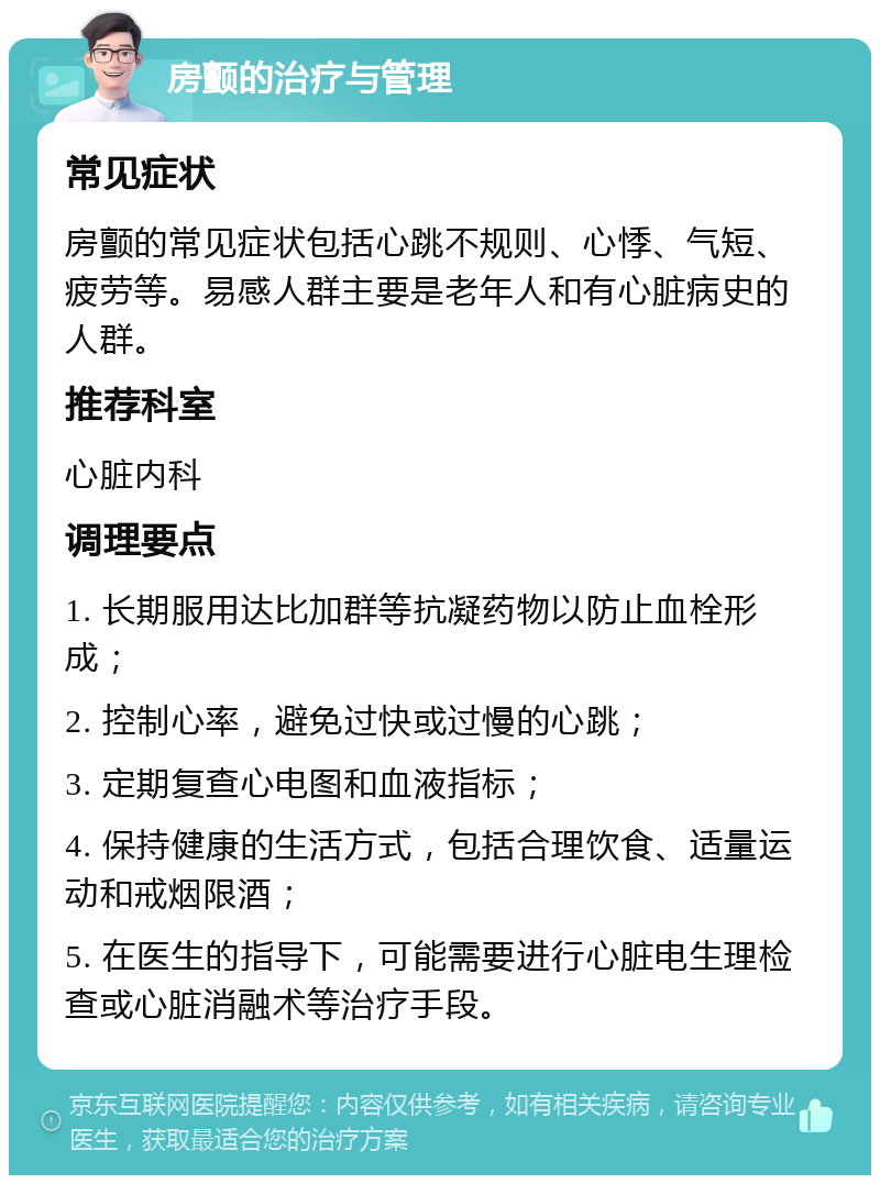 房颤的治疗与管理 常见症状 房颤的常见症状包括心跳不规则、心悸、气短、疲劳等。易感人群主要是老年人和有心脏病史的人群。 推荐科室 心脏内科 调理要点 1. 长期服用达比加群等抗凝药物以防止血栓形成； 2. 控制心率，避免过快或过慢的心跳； 3. 定期复查心电图和血液指标； 4. 保持健康的生活方式，包括合理饮食、适量运动和戒烟限酒； 5. 在医生的指导下，可能需要进行心脏电生理检查或心脏消融术等治疗手段。