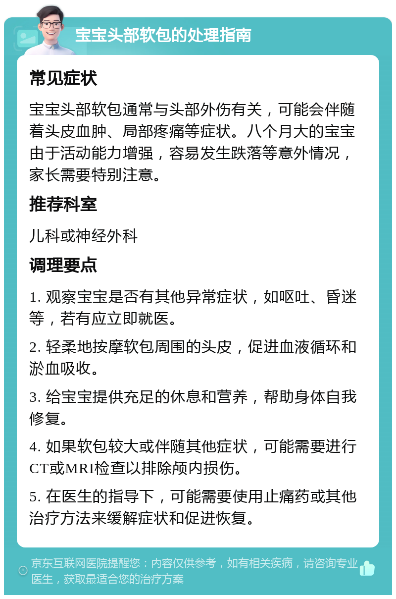 宝宝头部软包的处理指南 常见症状 宝宝头部软包通常与头部外伤有关，可能会伴随着头皮血肿、局部疼痛等症状。八个月大的宝宝由于活动能力增强，容易发生跌落等意外情况，家长需要特别注意。 推荐科室 儿科或神经外科 调理要点 1. 观察宝宝是否有其他异常症状，如呕吐、昏迷等，若有应立即就医。 2. 轻柔地按摩软包周围的头皮，促进血液循环和淤血吸收。 3. 给宝宝提供充足的休息和营养，帮助身体自我修复。 4. 如果软包较大或伴随其他症状，可能需要进行CT或MRI检查以排除颅内损伤。 5. 在医生的指导下，可能需要使用止痛药或其他治疗方法来缓解症状和促进恢复。