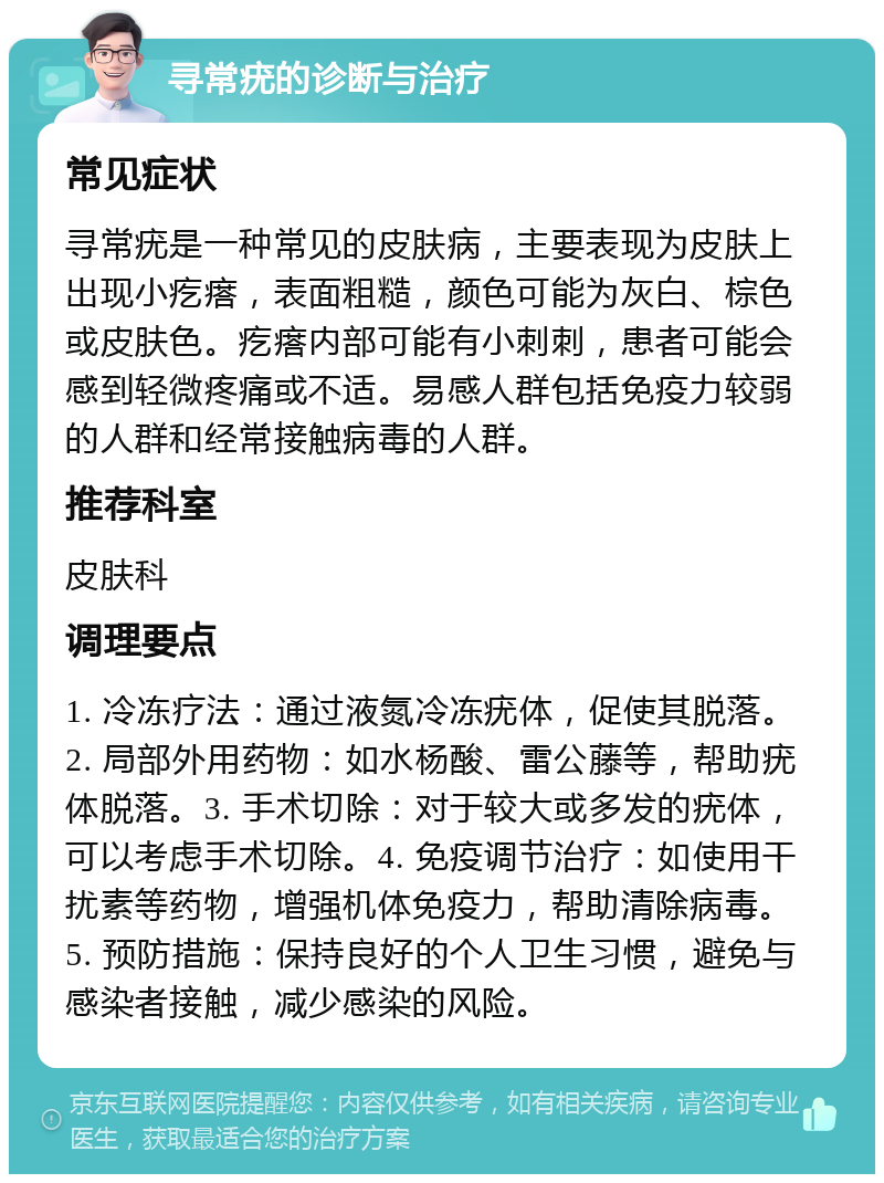 寻常疣的诊断与治疗 常见症状 寻常疣是一种常见的皮肤病，主要表现为皮肤上出现小疙瘩，表面粗糙，颜色可能为灰白、棕色或皮肤色。疙瘩内部可能有小刺刺，患者可能会感到轻微疼痛或不适。易感人群包括免疫力较弱的人群和经常接触病毒的人群。 推荐科室 皮肤科 调理要点 1. 冷冻疗法：通过液氮冷冻疣体，促使其脱落。2. 局部外用药物：如水杨酸、雷公藤等，帮助疣体脱落。3. 手术切除：对于较大或多发的疣体，可以考虑手术切除。4. 免疫调节治疗：如使用干扰素等药物，增强机体免疫力，帮助清除病毒。5. 预防措施：保持良好的个人卫生习惯，避免与感染者接触，减少感染的风险。