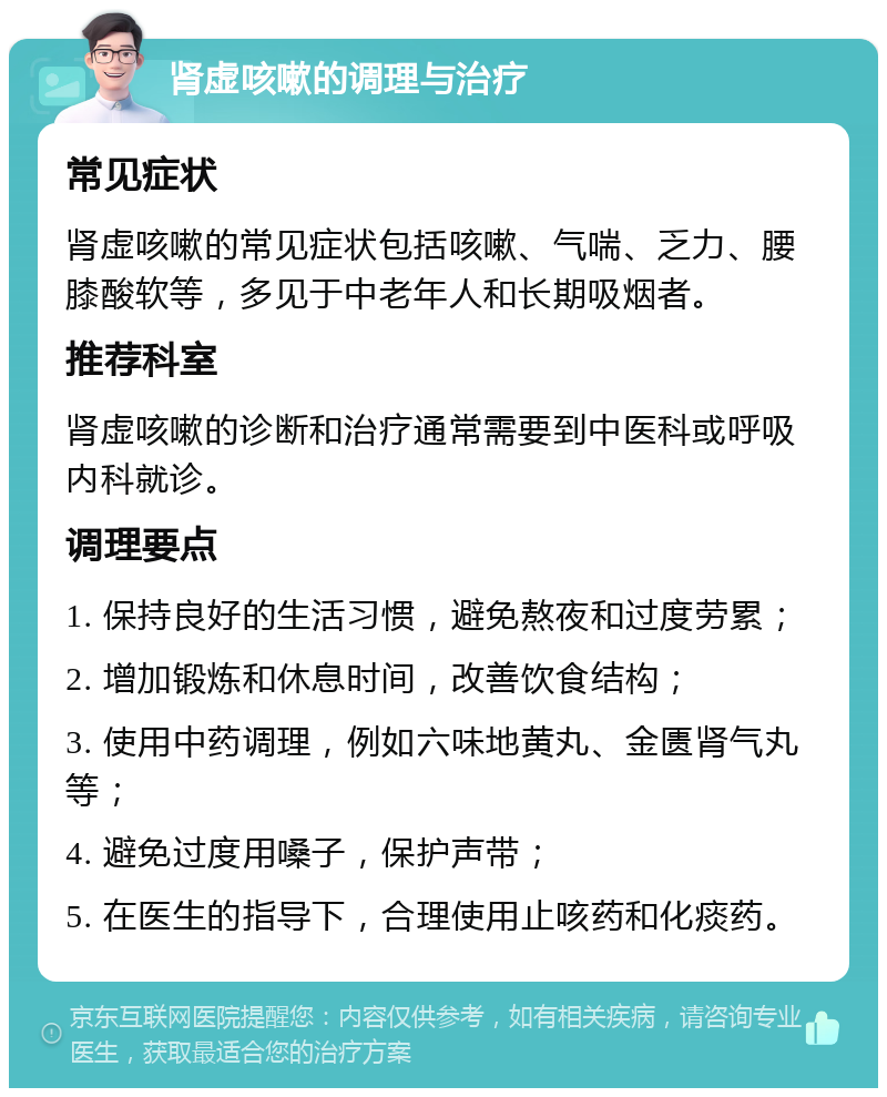 肾虚咳嗽的调理与治疗 常见症状 肾虚咳嗽的常见症状包括咳嗽、气喘、乏力、腰膝酸软等，多见于中老年人和长期吸烟者。 推荐科室 肾虚咳嗽的诊断和治疗通常需要到中医科或呼吸内科就诊。 调理要点 1. 保持良好的生活习惯，避免熬夜和过度劳累； 2. 增加锻炼和休息时间，改善饮食结构； 3. 使用中药调理，例如六味地黄丸、金匮肾气丸等； 4. 避免过度用嗓子，保护声带； 5. 在医生的指导下，合理使用止咳药和化痰药。