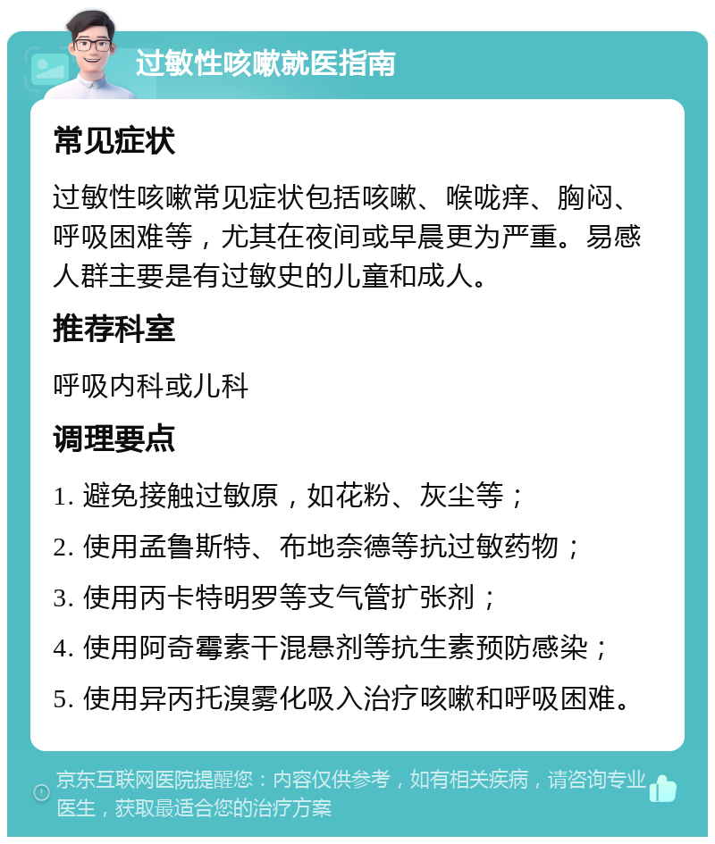 过敏性咳嗽就医指南 常见症状 过敏性咳嗽常见症状包括咳嗽、喉咙痒、胸闷、呼吸困难等，尤其在夜间或早晨更为严重。易感人群主要是有过敏史的儿童和成人。 推荐科室 呼吸内科或儿科 调理要点 1. 避免接触过敏原，如花粉、灰尘等； 2. 使用孟鲁斯特、布地奈德等抗过敏药物； 3. 使用丙卡特明罗等支气管扩张剂； 4. 使用阿奇霉素干混悬剂等抗生素预防感染； 5. 使用异丙托溴雾化吸入治疗咳嗽和呼吸困难。