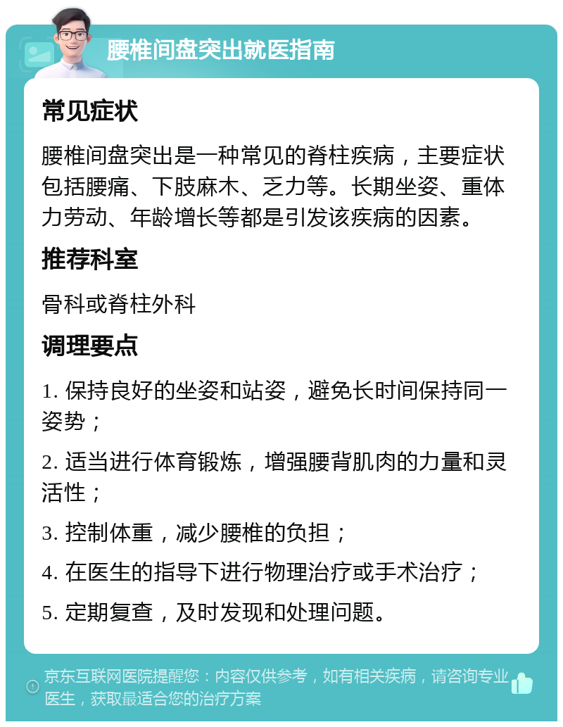 腰椎间盘突出就医指南 常见症状 腰椎间盘突出是一种常见的脊柱疾病，主要症状包括腰痛、下肢麻木、乏力等。长期坐姿、重体力劳动、年龄增长等都是引发该疾病的因素。 推荐科室 骨科或脊柱外科 调理要点 1. 保持良好的坐姿和站姿，避免长时间保持同一姿势； 2. 适当进行体育锻炼，增强腰背肌肉的力量和灵活性； 3. 控制体重，减少腰椎的负担； 4. 在医生的指导下进行物理治疗或手术治疗； 5. 定期复查，及时发现和处理问题。