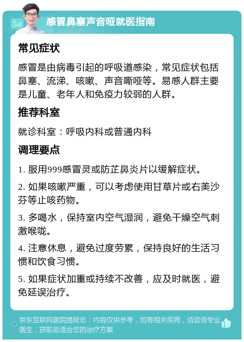 感冒鼻塞声音哑就医指南 常见症状 感冒是由病毒引起的呼吸道感染，常见症状包括鼻塞、流涕、咳嗽、声音嘶哑等。易感人群主要是儿童、老年人和免疫力较弱的人群。 推荐科室 就诊科室：呼吸内科或普通内科 调理要点 1. 服用999感冒灵或防芷鼻炎片以缓解症状。 2. 如果咳嗽严重，可以考虑使用甘草片或右美沙芬等止咳药物。 3. 多喝水，保持室内空气湿润，避免干燥空气刺激喉咙。 4. 注意休息，避免过度劳累，保持良好的生活习惯和饮食习惯。 5. 如果症状加重或持续不改善，应及时就医，避免延误治疗。