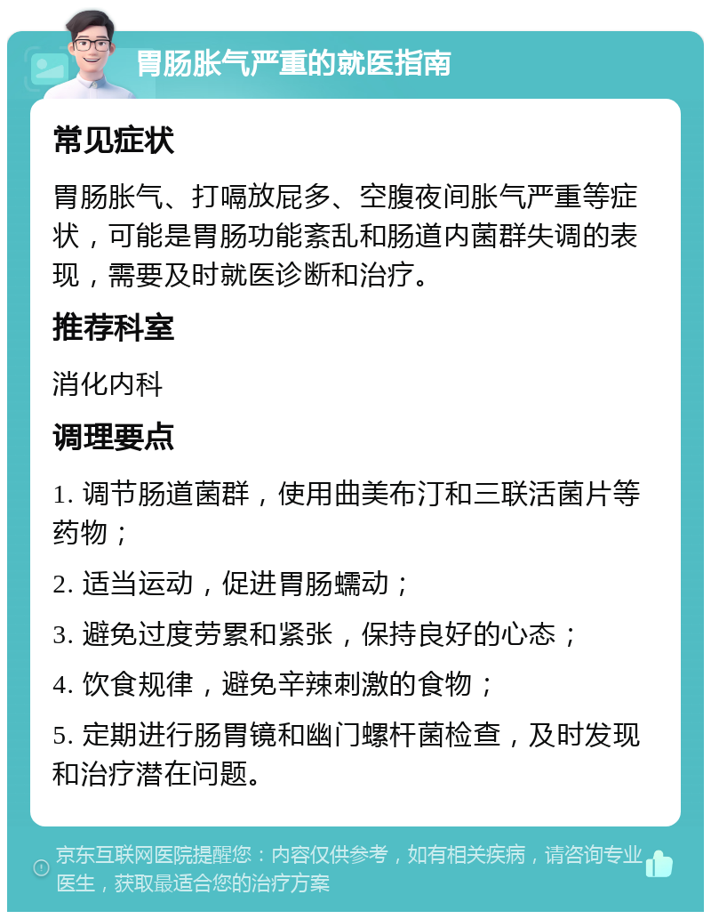 胃肠胀气严重的就医指南 常见症状 胃肠胀气、打嗝放屁多、空腹夜间胀气严重等症状，可能是胃肠功能紊乱和肠道内菌群失调的表现，需要及时就医诊断和治疗。 推荐科室 消化内科 调理要点 1. 调节肠道菌群，使用曲美布汀和三联活菌片等药物； 2. 适当运动，促进胃肠蠕动； 3. 避免过度劳累和紧张，保持良好的心态； 4. 饮食规律，避免辛辣刺激的食物； 5. 定期进行肠胃镜和幽门螺杆菌检查，及时发现和治疗潜在问题。