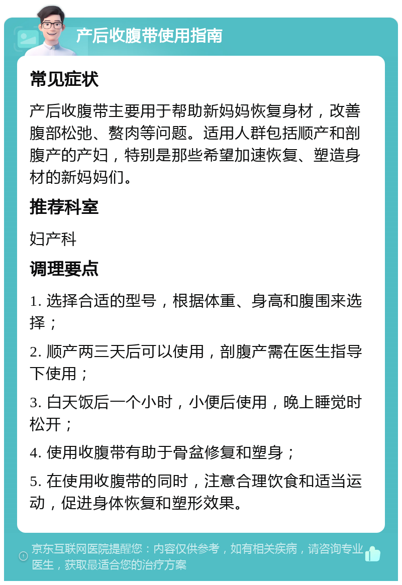 产后收腹带使用指南 常见症状 产后收腹带主要用于帮助新妈妈恢复身材，改善腹部松弛、赘肉等问题。适用人群包括顺产和剖腹产的产妇，特别是那些希望加速恢复、塑造身材的新妈妈们。 推荐科室 妇产科 调理要点 1. 选择合适的型号，根据体重、身高和腹围来选择； 2. 顺产两三天后可以使用，剖腹产需在医生指导下使用； 3. 白天饭后一个小时，小便后使用，晚上睡觉时松开； 4. 使用收腹带有助于骨盆修复和塑身； 5. 在使用收腹带的同时，注意合理饮食和适当运动，促进身体恢复和塑形效果。