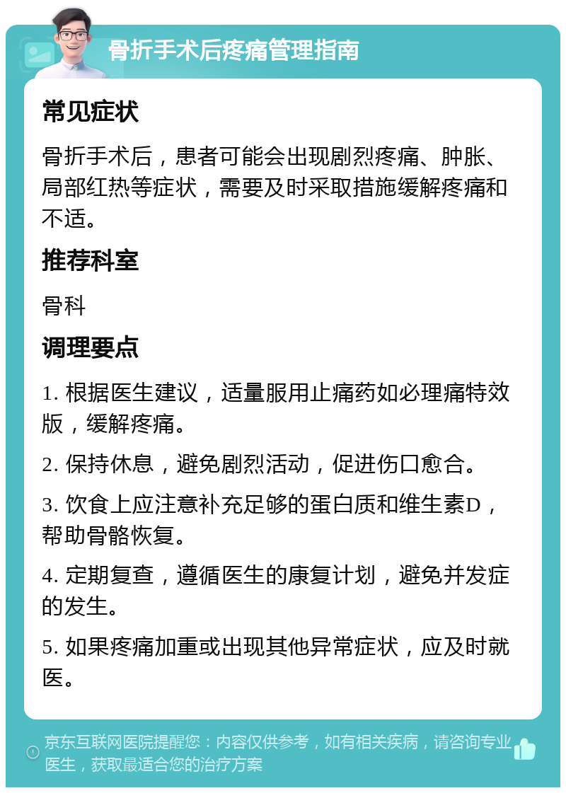 骨折手术后疼痛管理指南 常见症状 骨折手术后，患者可能会出现剧烈疼痛、肿胀、局部红热等症状，需要及时采取措施缓解疼痛和不适。 推荐科室 骨科 调理要点 1. 根据医生建议，适量服用止痛药如必理痛特效版，缓解疼痛。 2. 保持休息，避免剧烈活动，促进伤口愈合。 3. 饮食上应注意补充足够的蛋白质和维生素D，帮助骨骼恢复。 4. 定期复查，遵循医生的康复计划，避免并发症的发生。 5. 如果疼痛加重或出现其他异常症状，应及时就医。