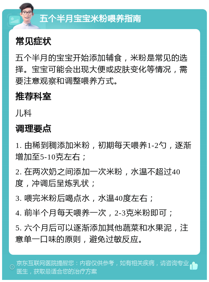 五个半月宝宝米粉喂养指南 常见症状 五个半月的宝宝开始添加辅食，米粉是常见的选择。宝宝可能会出现大便或皮肤变化等情况，需要注意观察和调整喂养方式。 推荐科室 儿科 调理要点 1. 由稀到稠添加米粉，初期每天喂养1-2勺，逐渐增加至5-10克左右； 2. 在两次奶之间添加一次米粉，水温不超过40度，冲调后呈炼乳状； 3. 喂完米粉后喝点水，水温40度左右； 4. 前半个月每天喂养一次，2-3克米粉即可； 5. 六个月后可以逐渐添加其他蔬菜和水果泥，注意单一口味的原则，避免过敏反应。