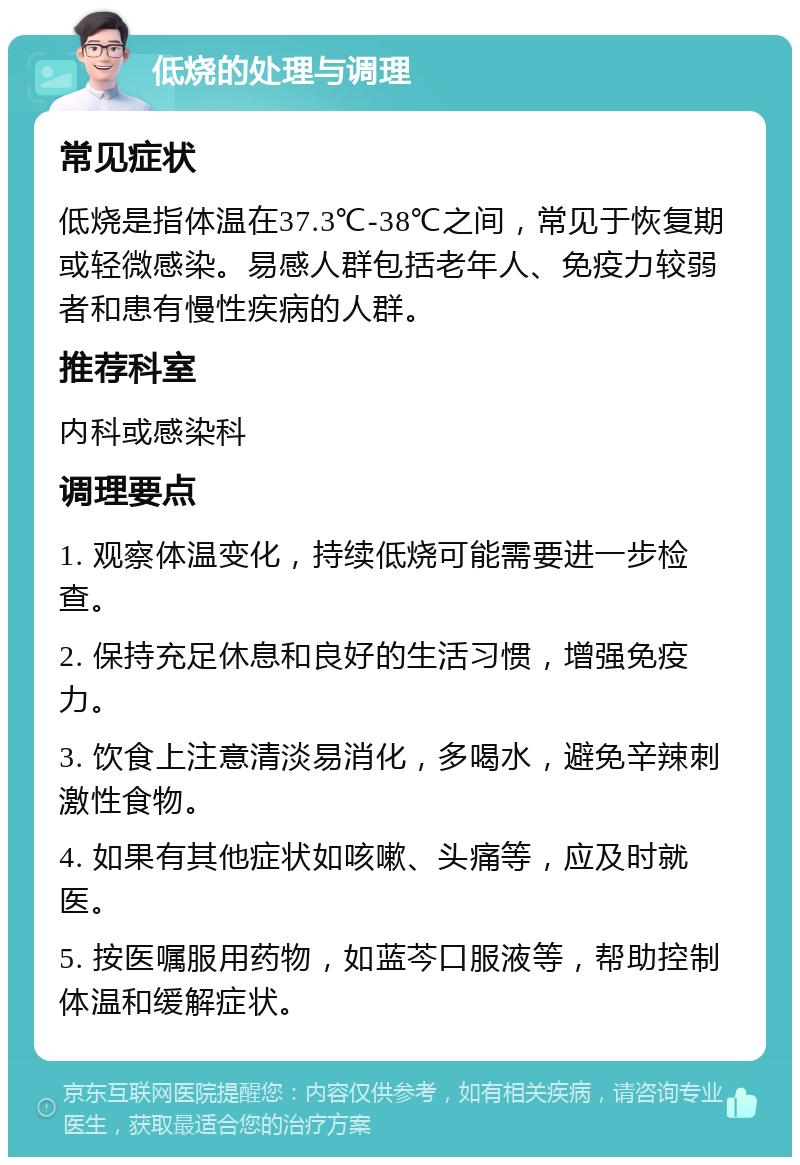 低烧的处理与调理 常见症状 低烧是指体温在37.3℃-38℃之间，常见于恢复期或轻微感染。易感人群包括老年人、免疫力较弱者和患有慢性疾病的人群。 推荐科室 内科或感染科 调理要点 1. 观察体温变化，持续低烧可能需要进一步检查。 2. 保持充足休息和良好的生活习惯，增强免疫力。 3. 饮食上注意清淡易消化，多喝水，避免辛辣刺激性食物。 4. 如果有其他症状如咳嗽、头痛等，应及时就医。 5. 按医嘱服用药物，如蓝芩口服液等，帮助控制体温和缓解症状。