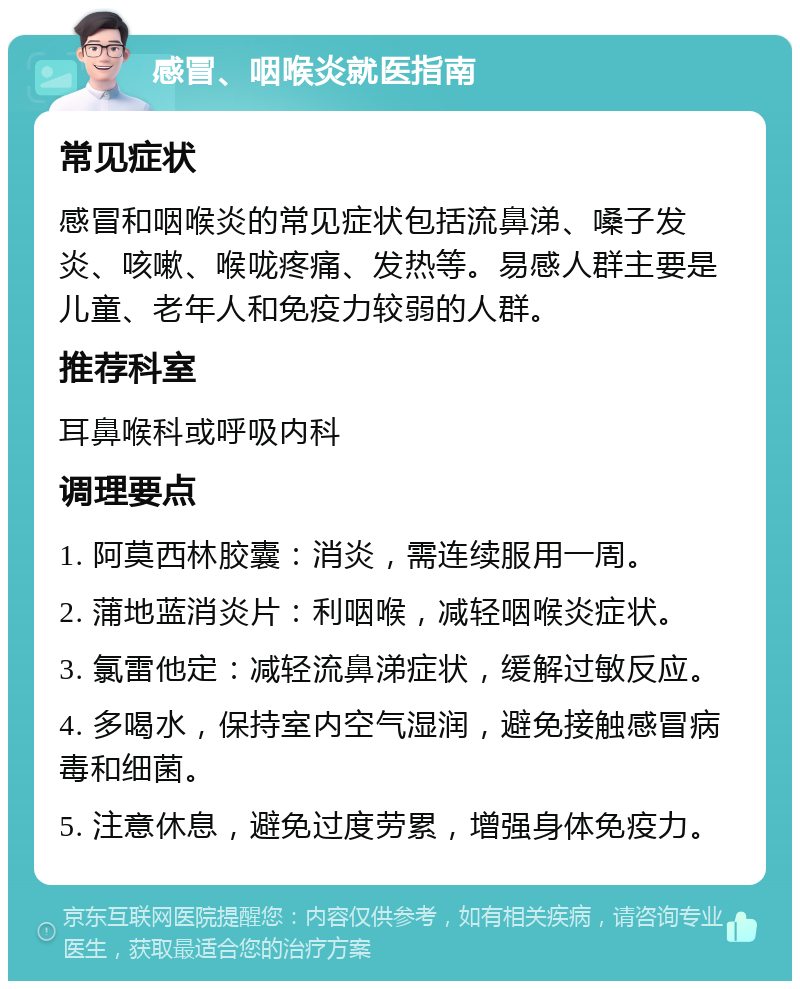 感冒、咽喉炎就医指南 常见症状 感冒和咽喉炎的常见症状包括流鼻涕、嗓子发炎、咳嗽、喉咙疼痛、发热等。易感人群主要是儿童、老年人和免疫力较弱的人群。 推荐科室 耳鼻喉科或呼吸内科 调理要点 1. 阿莫西林胶囊：消炎，需连续服用一周。 2. 蒲地蓝消炎片：利咽喉，减轻咽喉炎症状。 3. 氯雷他定：减轻流鼻涕症状，缓解过敏反应。 4. 多喝水，保持室内空气湿润，避免接触感冒病毒和细菌。 5. 注意休息，避免过度劳累，增强身体免疫力。