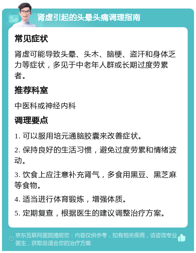 肾虚引起的头晕头痛调理指南 常见症状 肾虚可能导致头晕、头木、脑梗、盗汗和身体乏力等症状，多见于中老年人群或长期过度劳累者。 推荐科室 中医科或神经内科 调理要点 1. 可以服用培元通脑胶囊来改善症状。 2. 保持良好的生活习惯，避免过度劳累和情绪波动。 3. 饮食上应注意补充肾气，多食用黑豆、黑芝麻等食物。 4. 适当进行体育锻炼，增强体质。 5. 定期复查，根据医生的建议调整治疗方案。