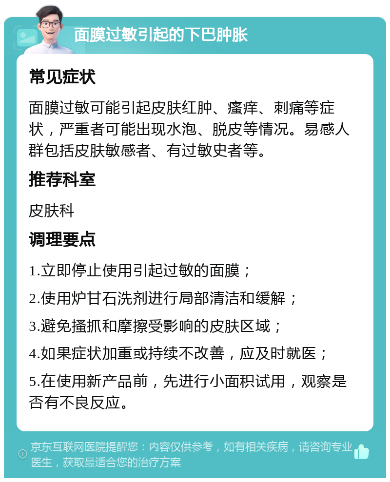 面膜过敏引起的下巴肿胀 常见症状 面膜过敏可能引起皮肤红肿、瘙痒、刺痛等症状，严重者可能出现水泡、脱皮等情况。易感人群包括皮肤敏感者、有过敏史者等。 推荐科室 皮肤科 调理要点 1.立即停止使用引起过敏的面膜； 2.使用炉甘石洗剂进行局部清洁和缓解； 3.避免搔抓和摩擦受影响的皮肤区域； 4.如果症状加重或持续不改善，应及时就医； 5.在使用新产品前，先进行小面积试用，观察是否有不良反应。