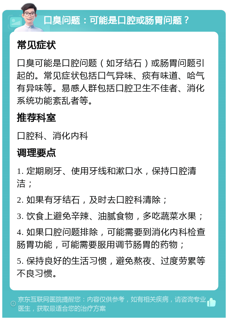 口臭问题：可能是口腔或肠胃问题？ 常见症状 口臭可能是口腔问题（如牙结石）或肠胃问题引起的。常见症状包括口气异味、痰有味道、哈气有异味等。易感人群包括口腔卫生不佳者、消化系统功能紊乱者等。 推荐科室 口腔科、消化内科 调理要点 1. 定期刷牙、使用牙线和漱口水，保持口腔清洁； 2. 如果有牙结石，及时去口腔科清除； 3. 饮食上避免辛辣、油腻食物，多吃蔬菜水果； 4. 如果口腔问题排除，可能需要到消化内科检查肠胃功能，可能需要服用调节肠胃的药物； 5. 保持良好的生活习惯，避免熬夜、过度劳累等不良习惯。