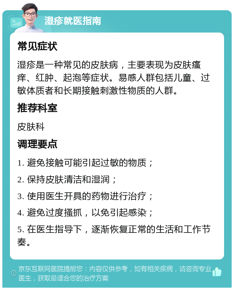 湿疹就医指南 常见症状 湿疹是一种常见的皮肤病，主要表现为皮肤瘙痒、红肿、起泡等症状。易感人群包括儿童、过敏体质者和长期接触刺激性物质的人群。 推荐科室 皮肤科 调理要点 1. 避免接触可能引起过敏的物质； 2. 保持皮肤清洁和湿润； 3. 使用医生开具的药物进行治疗； 4. 避免过度搔抓，以免引起感染； 5. 在医生指导下，逐渐恢复正常的生活和工作节奏。